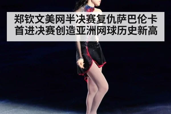 郑钦文美网半决赛复仇萨巴伦卡 首进决赛创造亚洲网球历史新高